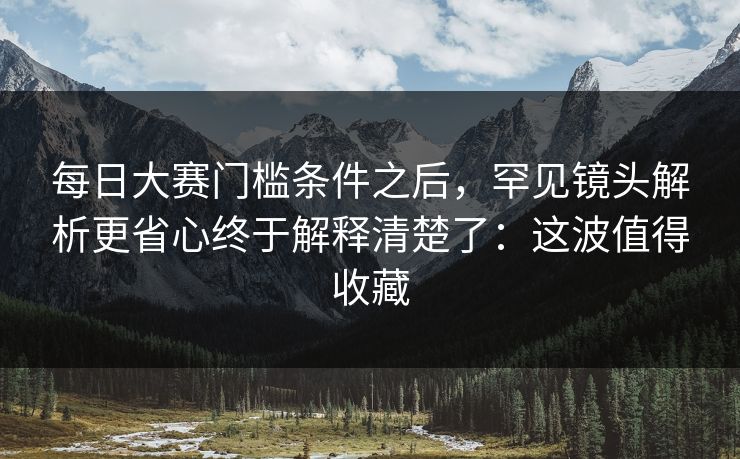 每日大赛门槛条件之后，罕见镜头解析更省心终于解释清楚了：这波值得收藏