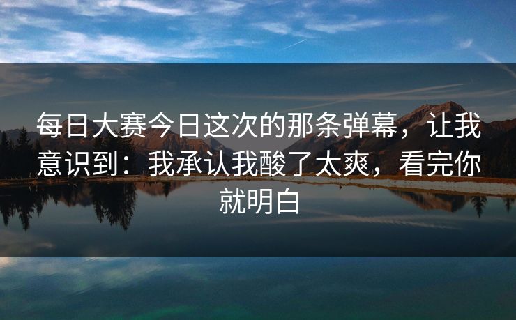 每日大赛今日这次的那条弹幕，让我意识到：我承认我酸了太爽，看完你就明白
