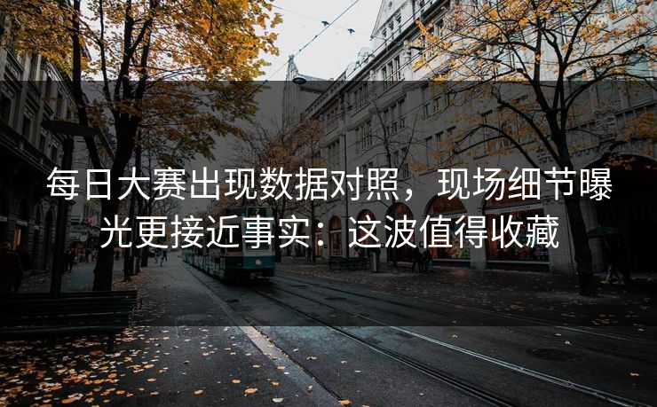 每日大赛出现数据对照，现场细节曝光更接近事实：这波值得收藏