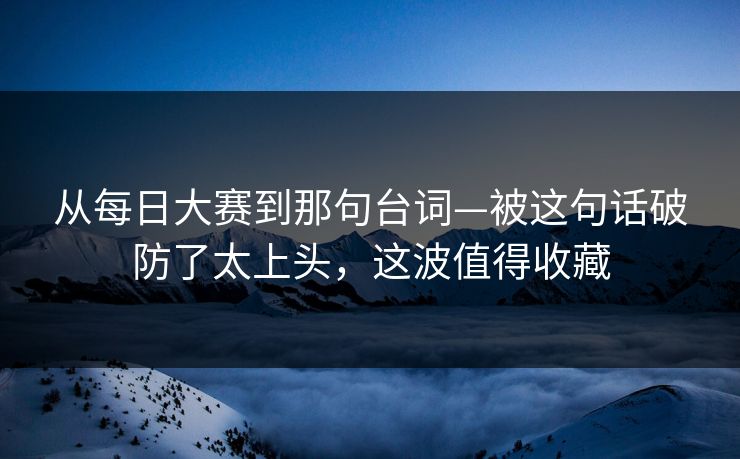 从每日大赛到那句台词—被这句话破防了太上头，这波值得收藏