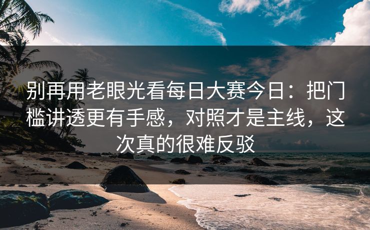 别再用老眼光看每日大赛今日：把门槛讲透更有手感，对照才是主线，这次真的很难反驳