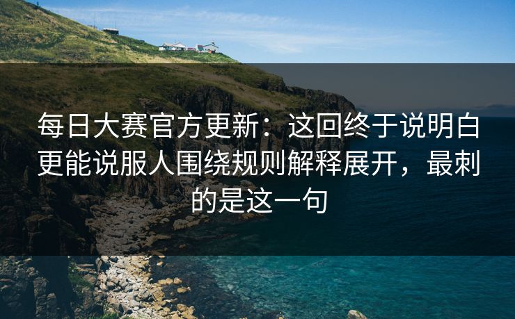 每日大赛官方更新：这回终于说明白更能说服人围绕规则解释展开，最刺的是这一句