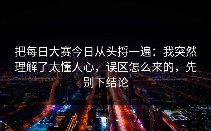 把每日大赛今日从头捋一遍：我突然理解了太懂人心，误区怎么来的，先别下结论
