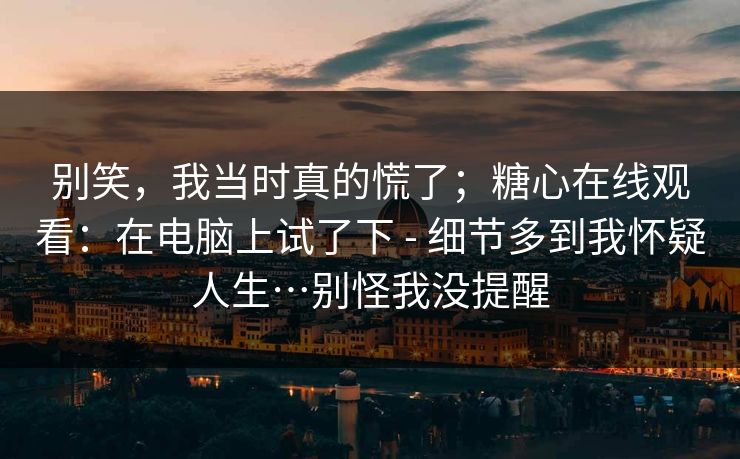 别笑，我当时真的慌了；糖心在线观看：在电脑上试了下 - 细节多到我怀疑人生…别怪我没提醒