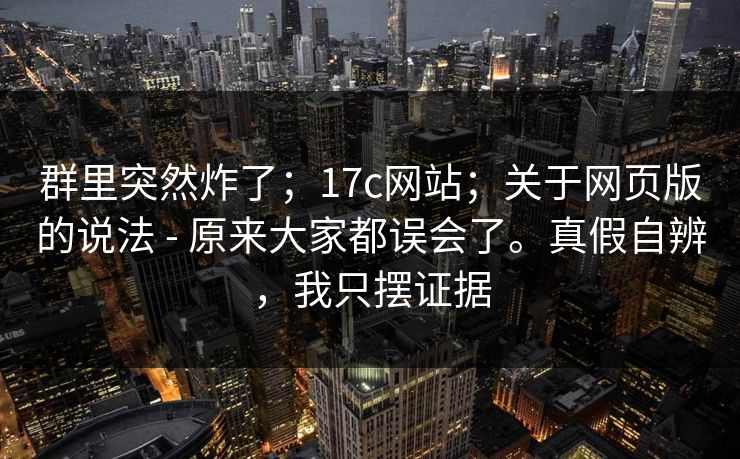 群里突然炸了；17c网站；关于网页版的说法 - 原来大家都误会了。真假自辨，我只摆证据