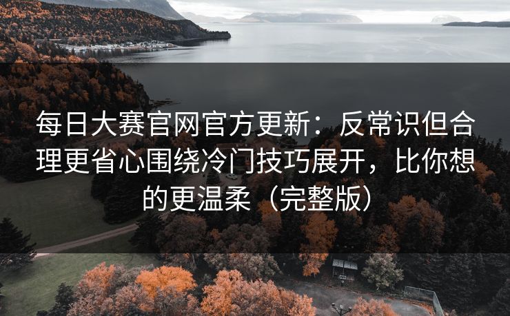 每日大赛官网官方更新：反常识但合理更省心围绕冷门技巧展开，比你想的更温柔（完整版）