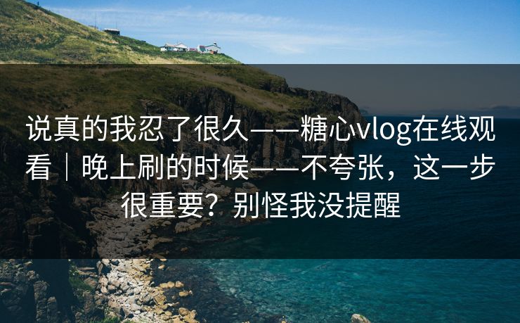 说真的我忍了很久——糖心vlog在线观看｜晚上刷的时候——不夸张，这一步很重要？别怪我没提醒