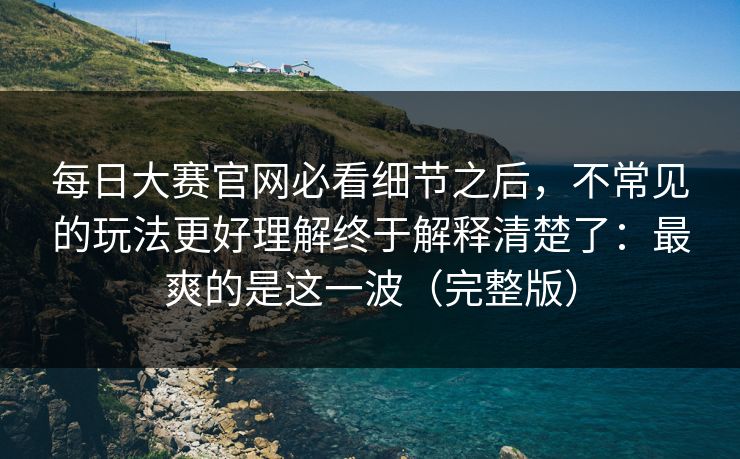 每日大赛官网必看细节之后，不常见的玩法更好理解终于解释清楚了：最爽的是这一波（完整版）