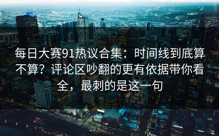 每日大赛91热议合集：时间线到底算不算？评论区吵翻的更有依据带你看全，最刺的是这一句