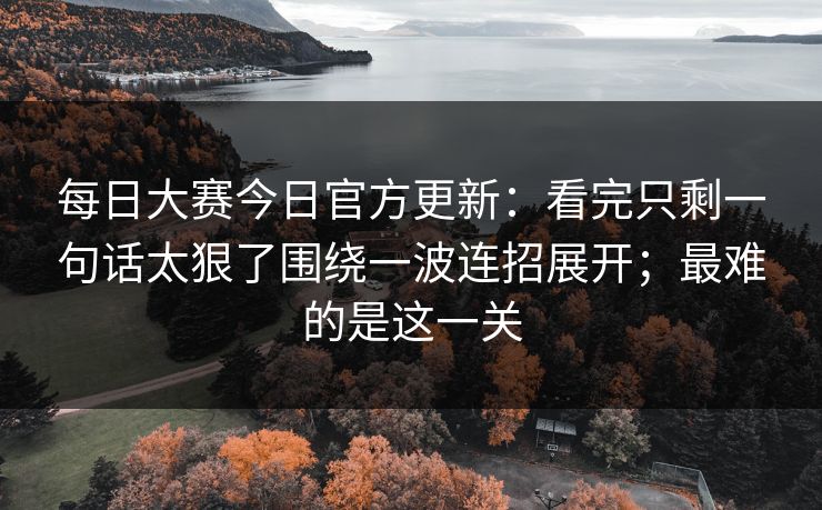 每日大赛今日官方更新：看完只剩一句话太狠了围绕一波连招展开；最难的是这一关
