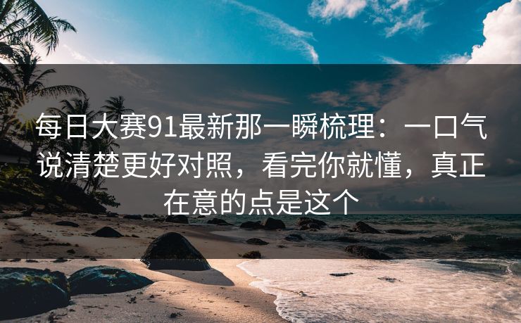 每日大赛91最新那一瞬梳理：一口气说清楚更好对照，看完你就懂，真正在意的点是这个