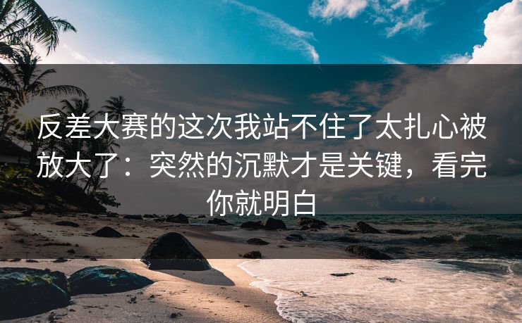 反差大赛的这次我站不住了太扎心被放大了：突然的沉默才是关键，看完你就明白