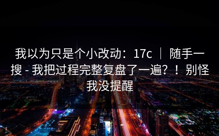 我以为只是个小改动：17c ｜ 随手一搜 - 我把过程完整复盘了一遍？！别怪我没提醒