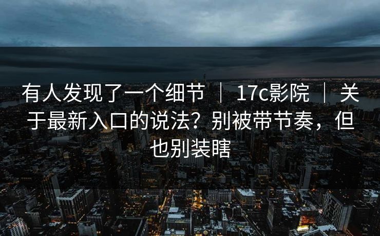 有人发现了一个细节 ｜ 17c影院 ｜ 关于最新入口的说法？别被带节奏，但也别装瞎