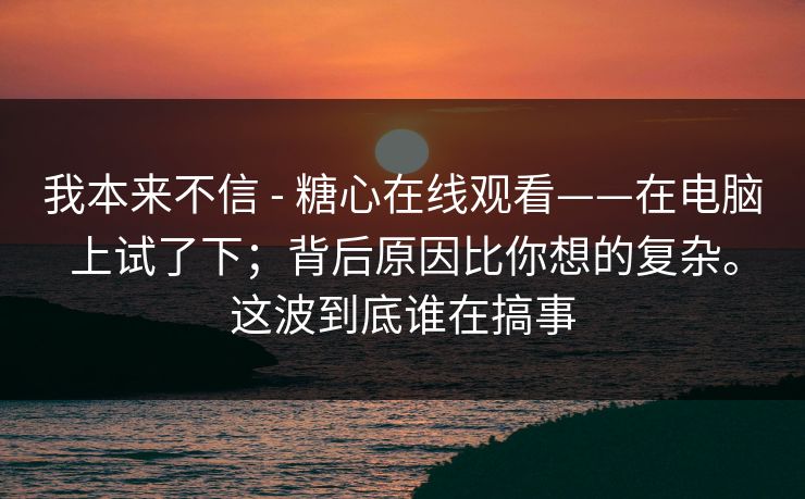 我本来不信 - 糖心在线观看——在电脑上试了下；背后原因比你想的复杂。这波到底谁在搞事