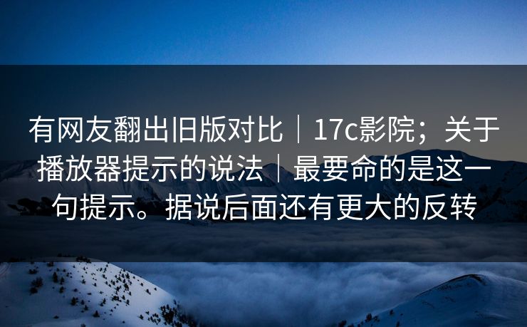 有网友翻出旧版对比｜17c影院；关于播放器提示的说法｜最要命的是这一句提示。据说后面还有更大的反转