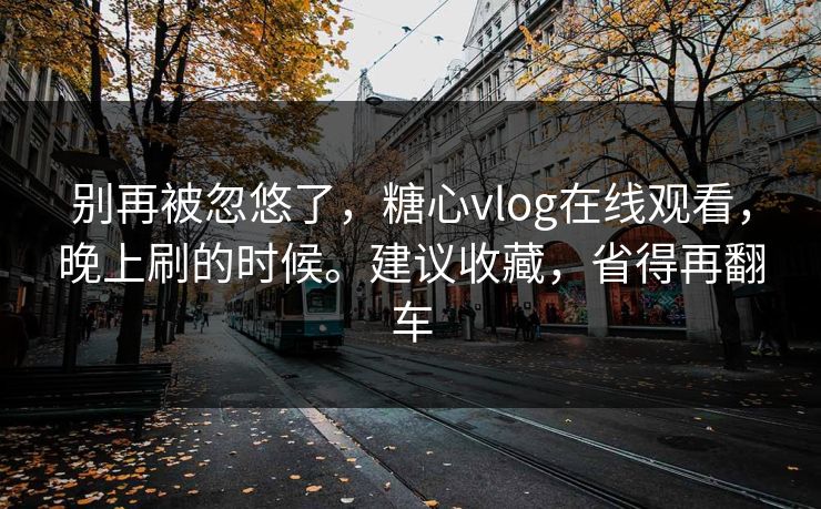 别再被忽悠了，糖心vlog在线观看，晚上刷的时候。建议收藏，省得再翻车