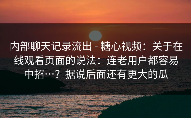 内部聊天记录流出 - 糖心视频：关于在线观看页面的说法：连老用户都容易中招…？据说后面还有更大的瓜
