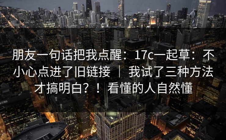 朋友一句话把我点醒：17c一起草：不小心点进了旧链接 ｜ 我试了三种方法才搞明白？！看懂的人自然懂
