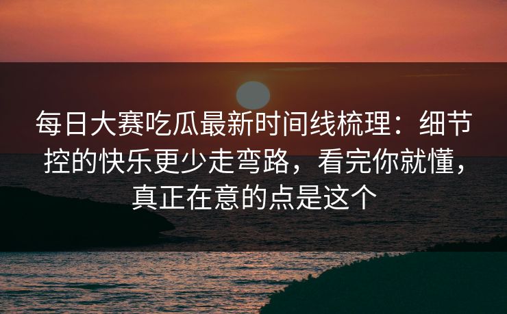 每日大赛吃瓜最新时间线梳理：细节控的快乐更少走弯路，看完你就懂，真正在意的点是这个