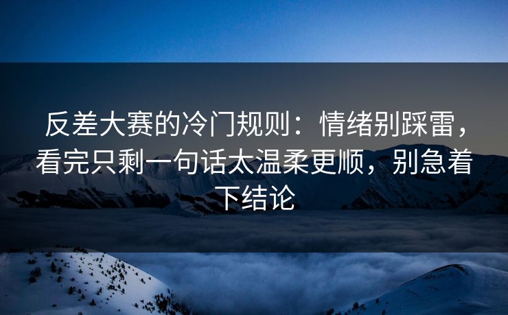 反差大赛的冷门规则：情绪别踩雷，看完只剩一句话太温柔更顺，别急着下结论