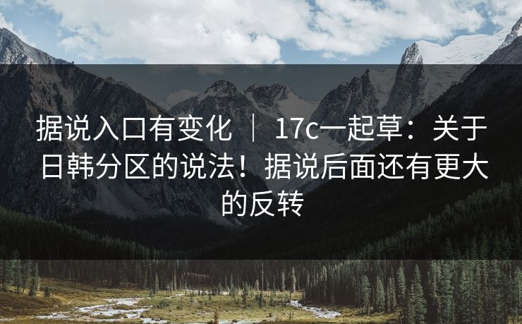 据说入口有变化 ｜ 17c一起草：关于日韩分区的说法！据说后面还有更大的反转