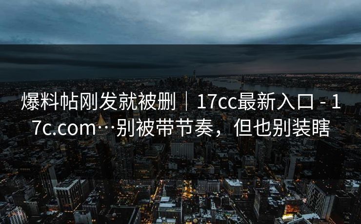 爆料帖刚发就被删｜17cc最新入口 - 17c.com…别被带节奏，但也别装瞎