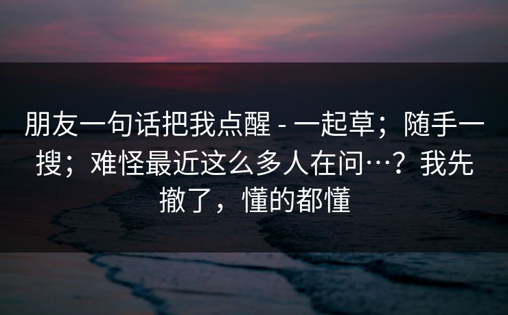 朋友一句话把我点醒 - 一起草；随手一搜；难怪最近这么多人在问…？我先撤了，懂的都懂