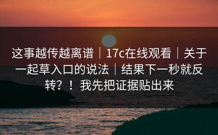 这事越传越离谱｜17c在线观看｜关于一起草入口的说法｜结果下一秒就反转？！我先把证据贴出来