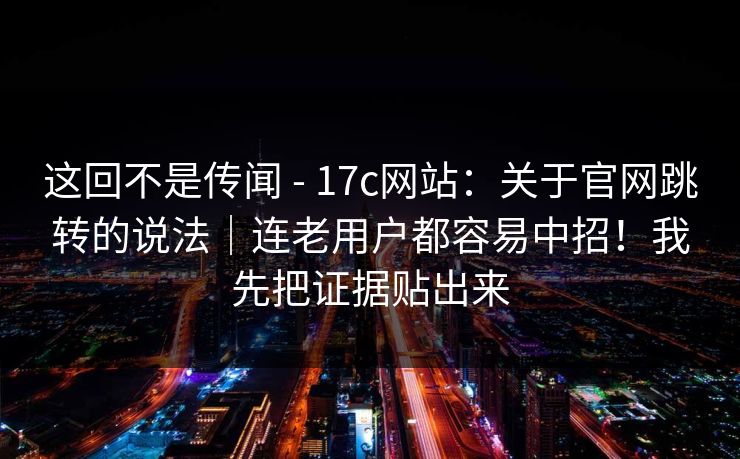 这回不是传闻 - 17c网站：关于官网跳转的说法｜连老用户都容易中招！我先把证据贴出来