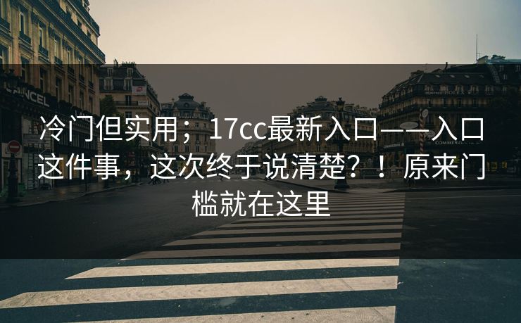 冷门但实用；17cc最新入口——入口这件事，这次终于说清楚？！原来门槛就在这里