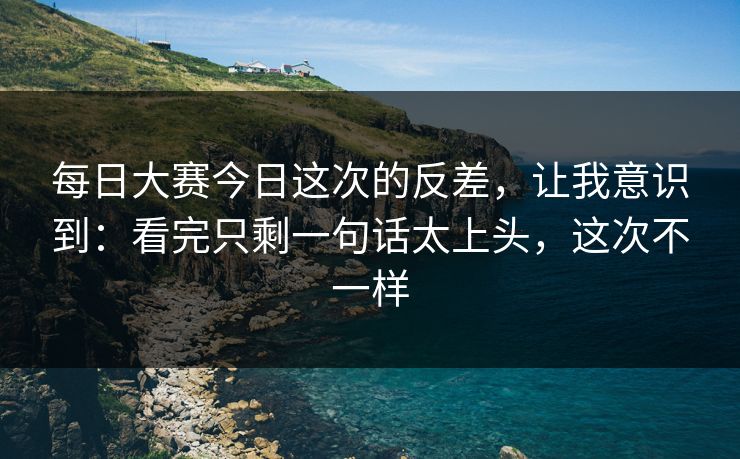 每日大赛今日这次的反差，让我意识到：看完只剩一句话太上头，这次不一样