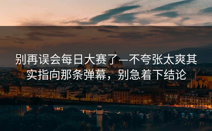 别再误会每日大赛了—不夸张太爽其实指向那条弹幕，别急着下结论
