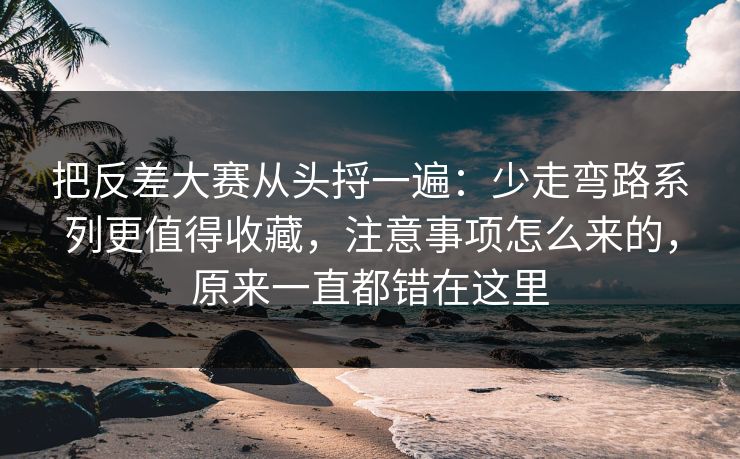 把反差大赛从头捋一遍：少走弯路系列更值得收藏，注意事项怎么来的，原来一直都错在这里