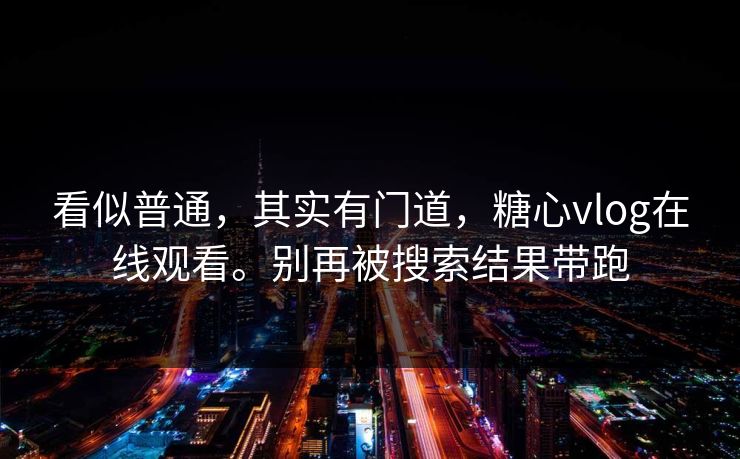 看似普通，其实有门道，糖心vlog在线观看。别再被搜索结果带跑
