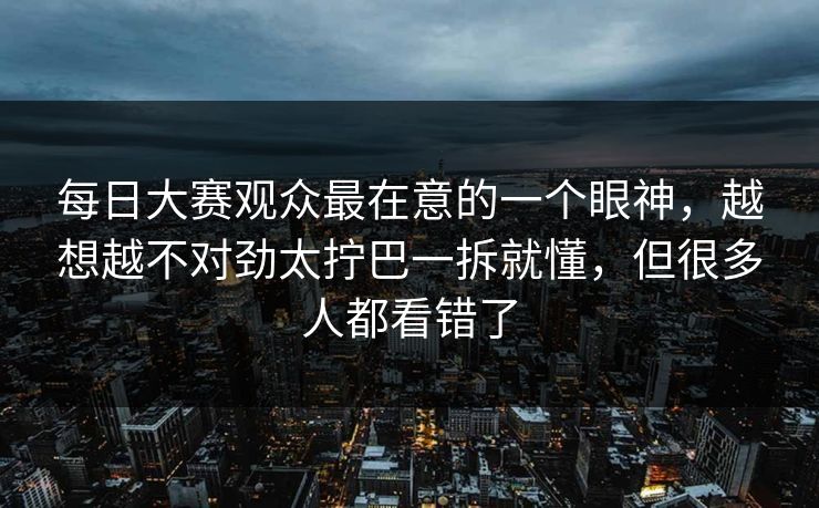 每日大赛观众最在意的一个眼神，越想越不对劲太拧巴一拆就懂，但很多人都看错了