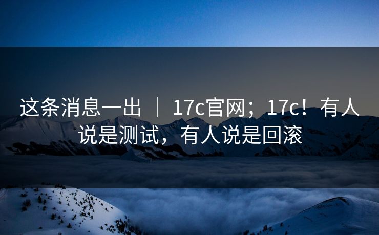 这条消息一出 ｜ 17c官网；17c！有人说是测试，有人说是回滚