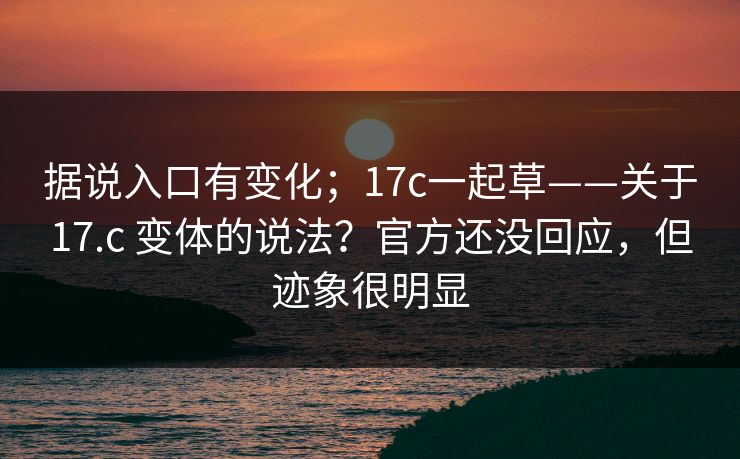 据说入口有变化；17c一起草——关于17.c 变体的说法？官方还没回应，但迹象很明显