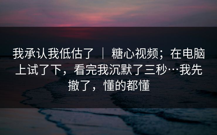 我承认我低估了 ｜ 糖心视频；在电脑上试了下，看完我沉默了三秒…我先撤了，懂的都懂