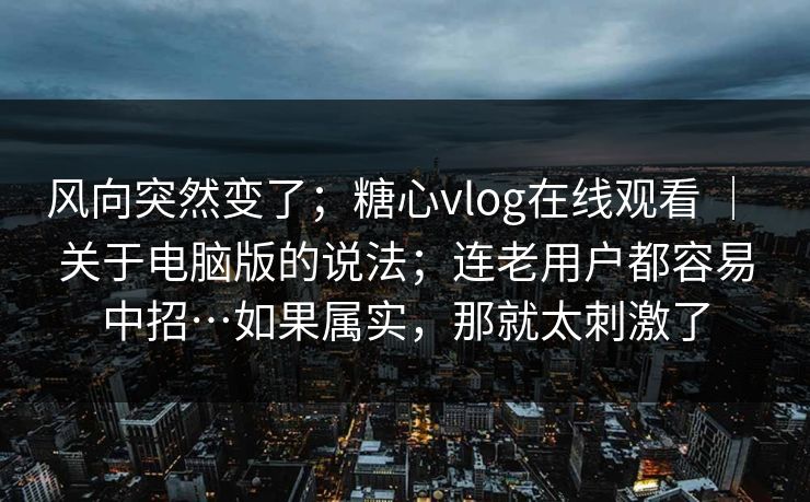风向突然变了；糖心vlog在线观看 ｜ 关于电脑版的说法；连老用户都容易中招…如果属实，那就太刺激了