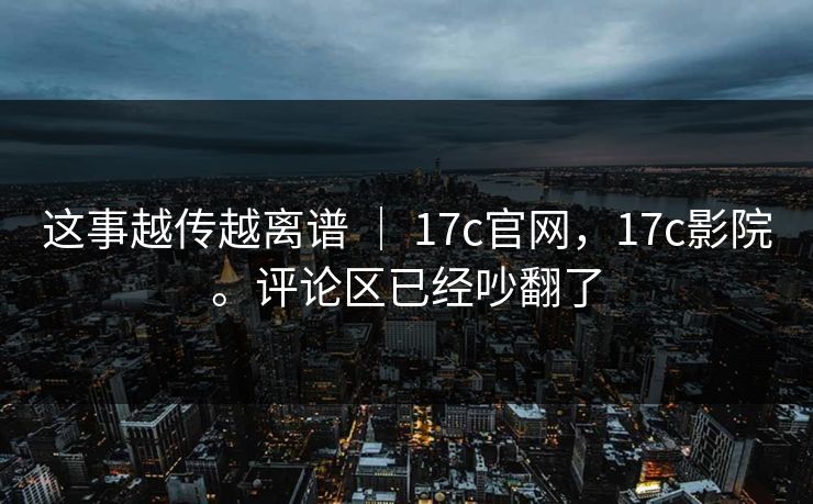 这事越传越离谱 ｜ 17c官网，17c影院。评论区已经吵翻了