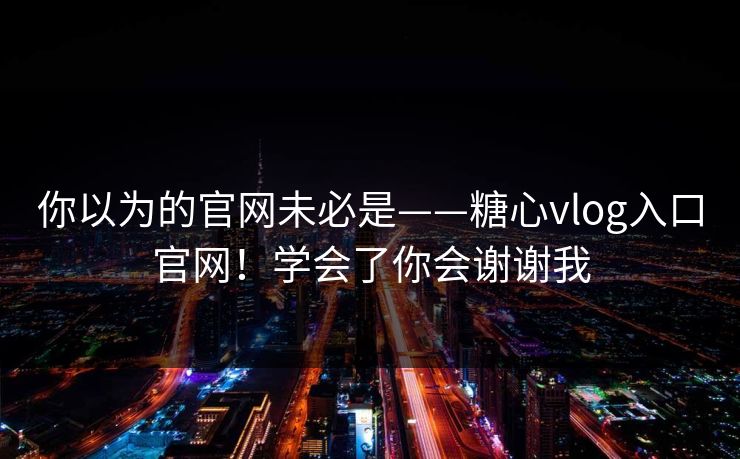 你以为的官网未必是——糖心vlog入口官网！学会了你会谢谢我