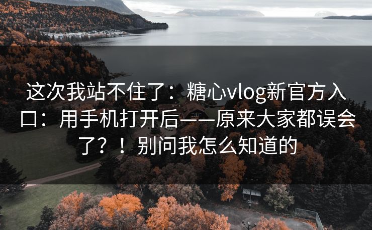 这次我站不住了：糖心vlog新官方入口：用手机打开后——原来大家都误会了？！别问我怎么知道的