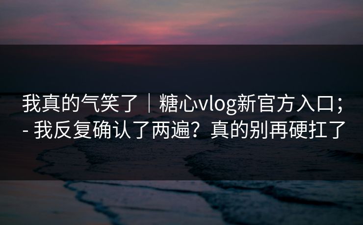 我真的气笑了｜糖心vlog新官方入口； - 我反复确认了两遍？真的别再硬扛了