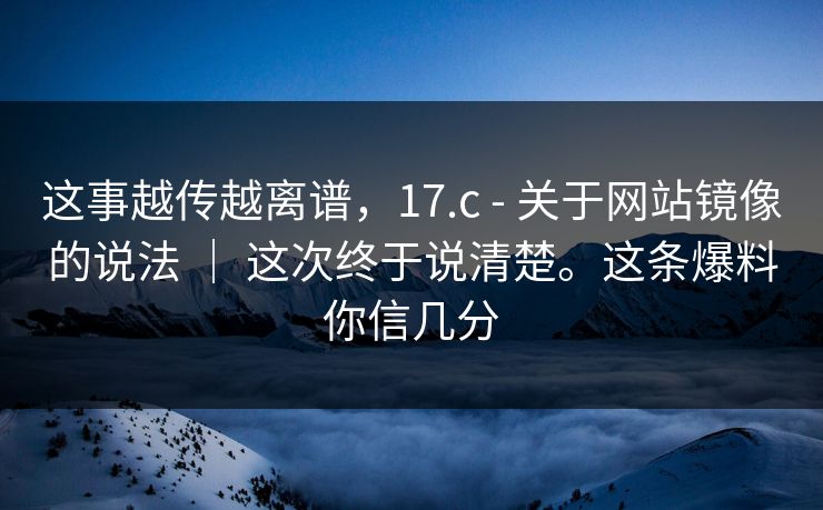 这事越传越离谱，17.c - 关于网站镜像的说法 ｜ 这次终于说清楚。这条爆料你信几分