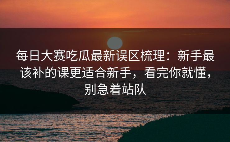 每日大赛吃瓜最新误区梳理：新手最该补的课更适合新手，看完你就懂，别急着站队
