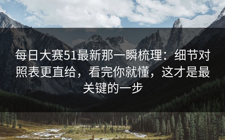 每日大赛51最新那一瞬梳理：细节对照表更直给，看完你就懂，这才是最关键的一步