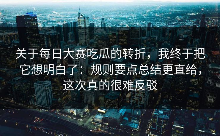 关于每日大赛吃瓜的转折，我终于把它想明白了：规则要点总结更直给，这次真的很难反驳