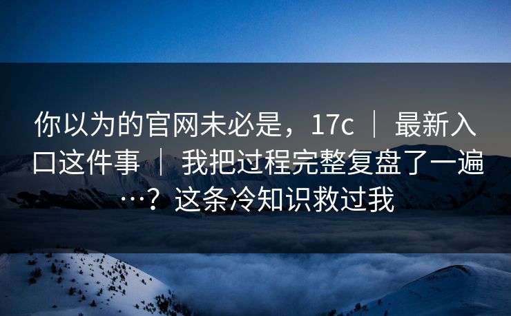 你以为的官网未必是，17c ｜ 最新入口这件事 ｜ 我把过程完整复盘了一遍…？这条冷知识救过我