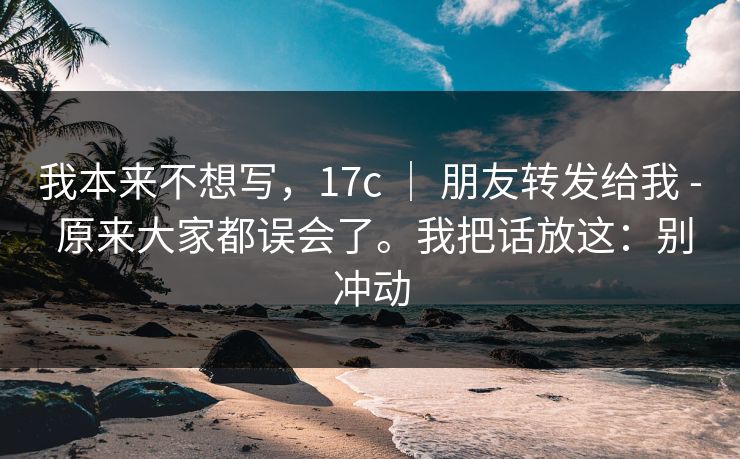 我本来不想写，17c ｜ 朋友转发给我 - 原来大家都误会了。我把话放这：别冲动